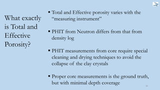56
What exactly
is Total and
Effective
Porosity?
 Total and Effective porosity varies with the
“measuring instrument”
 PHIT from Neutron differs from that from
density log
 PHIT measurements from core require special
cleaning and drying techniques to avoid the
collapse of the clay crystals
 Proper core measurements is the ground truth,
but with minimal depth coverage
 