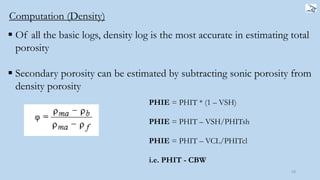 58
PHIE = PHIT * (1 – VSH)
PHIE = PHIT – VSH/PHITsh
PHIE = PHIT – VCL/PHITcl
i.e. PHIT - CBW
Computation (Density)
 Of all the basic logs, density log is the most accurate in estimating total
porosity
 Secondary porosity can be estimated by subtracting sonic porosity from
density porosity
 