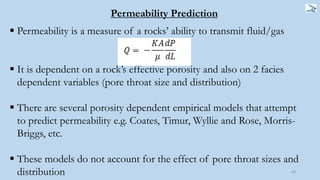 60
 Permeability is a measure of a rocks’ ability to transmit fluid/gas
 It is dependent on a rock’s effective porosity and also on 2 facies
dependent variables (pore throat size and distribution)
 There are several porosity dependent empirical models that attempt
to predict permeability e.g. Coates, Timur, Wyllie and Rose, Morris-
Briggs, etc.
 These models do not account for the effect of pore throat sizes and
distribution
Permeability Prediction
 