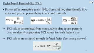 62
Facies-based Permeability (FZI)
 Proposed by Amaefule et al (1993). Core and Log data identify flow
units and predict permeability in uncored intervals
 FZI values determined from core analysis data (poro, perm) is
used to identify appropriate FZI values for each facies class
 FZI values are assigned to each defined facies class along the well
 