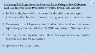 72
Analyzing Well Logs From the Montoya Lime Using a New Carbonate
Well Log Interpretation Procedure by Walsh, Brown, and Asquith
 In this study, they tried to account for the effect on pore type
(intercrystalline, bimodal, fracture, or vug) on cementation factor (m)
 Crossplots of well logs were used to determine the dominant porosity
types along a reservoir of interest (60ft low porosity Montoya Lime)
 The type of porosity determined their choice of variable m equation
that was used for Sw calculation
 @m=2 >>SwAR 80-100%
 