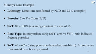 75
Montoya Lime Example
 Lithology: Limestone (confirmed by N/D and M-N crossplot)
 Porosity: 2 to 4% (from N/D)
 SwT: 80 – 100% (assuming constant m value of 2)
 Pore Type: Intercrystalline (only SWT_arch vs SWT_ratio indicated
fracture porosity)
 SwT: 40 – 65% (using pore type dependent variable m). A productive
zone would have been by-passed
 