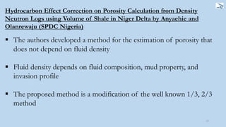 77
Hydrocarbon Effect Correction on Porosity Calculation from Density
Neutron Logs using Volume of Shale in Niger Delta by Anyaehie and
Olanrewaju (SPDC Nigeria)
 The authors developed a method for the estimation of porosity that
does not depend on fluid density
 Fluid density depends on fluid composition, mud property, and
invasion profile
 The proposed method is a modification of the well known 1/3, 2/3
method
 