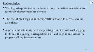 84
In Conclusion
 Well log interpretation is the basis of any formation evaluation and
reservoir characterization exercise
 The use of well logs as an interpretation tool cuts across several
disciplines
 A good understanding of the operating principles of well logging
tools and the geologic interpretation of well logs is important for
proper well log interpretation
 