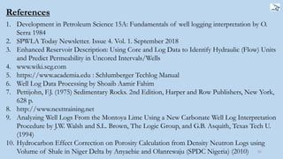 References
1. Development in Petroleum Science 15A: Fundamentals of well logging interpretation by O.
Serra 1984
2. SPWLA Today Newsletter. Issue 4. Vol. 1. September 2018
3. Enhanced Reservoir Description: Using Core and Log Data to Identify Hydraulic (Flow) Units
and Predict Permeability in Uncored Intervals/Wells
4. www.wiki.seg.com
5. https://www.academia.edu : Schlumberger Techlog Manual
6. Well Log Data Processing by Shoaib Aamir Fahim
7. Pettijohn, F.J. (1975) Sedimentary Rocks. 2nd Edition, Harper and Row Publishers, New York,
628 p.
8. http://www.nexttraining.net
9. Analyzing Well Logs From the Montoya Lime Using a New Carbonate Well Log Interpretation
Procedure by J.W. Walsh and S.L. Brown, The Logic Group, and G.B. Asquith, Texas Tech U.
(1994)
10. Hydrocarbon Effect Correction on Porosity Calculation from Density Neutron Logs using
Volume of Shale in Niger Delta by Anyaehie and Olanrewaju (SPDC Nigeria) (2010) 85
 