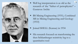  Well log interpretation is as old as the
research of the “father of petrophysics” –
Gustavus Archie
 BS Mining Engineering (1931), Combined
MS in Mining Engineering and Geology
(1933)
 Joined SHELL (Kansas) in 1934
 His research focused on transforming the
then Schlumberger resistivity log to a
quantitative tool 9
 
