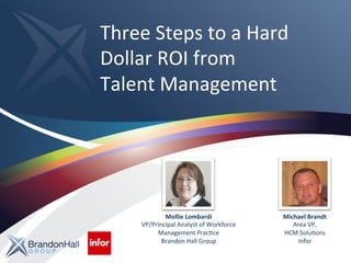 Three 
Steps 
to 
a 
Hard 
Dollar 
ROI 
from 
Talent 
Management 
Mollie 
Lombardi 
VP/Principal 
Analyst 
of 
Workforce 
Management 
PracAce 
Brandon 
Hall 
Group 
Michael 
Brandt 
Area 
VP, 
HCM 
SoluAons 
Infor 
 