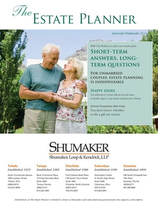 The
                       Estate Planner
                                                                                                          January/February          2011

                                                                                     2010 Tax Relief act and your estate plan

                                                                                     Short-term
                                                                                     answers, long-
                                                                                     term questions
                                                                                     For unmarried
                                                                                     couples, estate planning
                                                                                     is indispensable

                                                                                     Happy heirs
                                                                                     An inheritor’s trust allows loved ones
                                                                                     to both enjoy your assets and protect them

                                                                                     Estate Planning Red Flag
                                                                                     You don’t know whether
                                                                                     to file a gift tax return




                                        Shumaker, Loop & Kendrick,LLP
Toledo                      Tampa                        Charlotte                      Columbus                   Sarasota
Established 1925            Established 1985             Established 1988               Established 1998           Established 2009
North Courthouse Square     Bank of America Plaza        First Citizens Bank Plaza      Huntington Center          240 South Pineapple Ave.
1000 Jackson Street         101 East Kennedy Blvd.       128 South Tryon Street         41 South High Street       10th Floor
Toledo, Ohio                Suite 2800                   Suite 1800                     Suite 2400                 Sarasota, Florida
43604-5573                  Tampa, Florida               Charlotte, North Carolina      Columbus, Ohio             34236-6717
419.241.9000                33602-5151                   28202-5013                     43215-6104                 941.366.6660
                            813.229.7600                 704.375.0057                   614.463.9441



      Distribution of The Estate Planner is limited to clients of Shumaker and estate planning professionals who request a subscription.
 