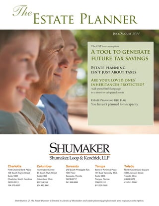 The
                            Estate Planner
                                                                                                         July/August         2011

                                                                                     The GST tax exemption

                                                                                     A tool to generate
                                                                                     future tax savings
                                                                                     Estate planning
                                                                                     isn’t just about taxes

                                                                                     Are your loved ones’
                                                                                     inheritances protected?
                                                                                     Add spendthrift language
                                                                                     to a trust to safeguard assets

                                                                                     Estate Planning Red Flag
                                                                                     You haven’t planned for incapacity




                                         Shumaker, Loop & Kendrick,LLP
Charlotte                    Columbus                     Sarasota                      Tampa                         Toledo
First Citizens Bank Plaza    Huntington Center            240 South Pineapple Ave.      Bank of America Plaza         North Courthouse Square
128 South Tryon Street       41 South High Street         10th Floor                    101 East Kennedy Blvd.        1000 Jackson Street
Suite 1800                   Suite 2400                   Sarasota, Florida             Suite 2800                    Toledo, Ohio
Charlotte, North Carolina    Columbus, Ohio               34236-6717                    Tampa, Florida                43604-5573
28202-5013                   43215-6104                   941.366.6660                  33602-5151                    419.241.9000
704.375.0057                 614.463.9441                                               813.229.7600




       Distribution of The Estate Planner is limited to clients of Shumaker and estate planning professionals who request a subscription.
 