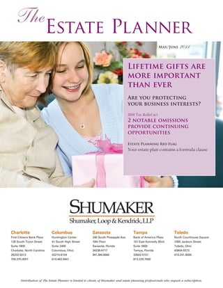 The
                            Estate Planner
                                                                                                           May/June     2011


                                                                                     Lifetime gifts are
                                                                                     more important
                                                                                     than ever
                                                                                     Are you protecting
                                                                                     your business interests?

                                                                                     2010 Tax Relief act
                                                                                     2 notable omissions
                                                                                     provide continuing
                                                                                     opportunities

                                                                                     Estate Planning Red Flag
                                                                                     Your estate plan contains a formula clause




                                         Shumaker, Loop & Kendrick,LLP
Charlotte                    Columbus                     Sarasota                      Tampa                       Toledo
First Citizens Bank Plaza    Huntington Center            240 South Pineapple Ave.      Bank of America Plaza       North Courthouse Square
128 South Tryon Street       41 South High Street         10th Floor                    101 East Kennedy Blvd.      1000 Jackson Street
Suite 1800                   Suite 2400                   Sarasota, Florida             Suite 2800                  Toledo, Ohio
Charlotte, North Carolina    Columbus, Ohio               34236-6717                    Tampa, Florida              43604-5573
28202-5013                   43215-6104                   941.366.6660                  33602-5151                  419.241.9000
704.375.0057                 614.463.9441                                               813.229.7600




       Distribution of The Estate Planner is limited to clients of Shumaker and estate planning professionals who request a subscription.
 