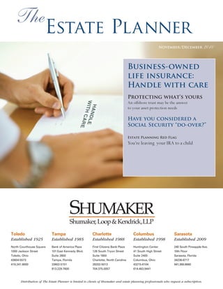 The
                       Estate Planner
                                                                                                          November/December                2010


                                                                                     Business-owned
                                                                                     life insurance:
                                                                                     Handle with care
                                                                                     Protecting what’s yours
                                                                                     An offshore trust may be the answer
                                                                                     to your asset protection needs

                                                                                     Have you considered a
                                                                                     Social Security “do-over?”

                                                                                     Estate Planning Red Flag
                                                                                     You’re leaving your IRA to a child




                                        Shumaker, Loop & Kendrick,LLP
Toledo                      Tampa                        Charlotte                      Columbus                   Sarasota
Established 1925            Established 1985             Established 1988               Established 1998           Established 2009
North Courthouse Square     Bank of America Plaza        First Citizens Bank Plaza      Huntington Center          240 South Pineapple Ave.
1000 Jackson Street         101 East Kennedy Blvd.       128 South Tryon Street         41 South High Street       10th Floor
Toledo, Ohio                Suite 2800                   Suite 1800                     Suite 2400                 Sarasota, Florida
43604-5573                  Tampa, Florida               Charlotte, North Carolina      Columbus, Ohio             34236-6717
419.241.9000                33602-5151                   28202-5013                     43215-6104                 941.366.6660
                            813.229.7600                 704.375.0057                   614.463.9441



      Distribution of The Estate Planner is limited to clients of Shumaker and estate planning professionals who request a subscription.
 