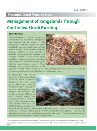 Code: BHGP10

     Potential Good Practice Note

Management of Rangelands Through
Controlled Shrub Burning
      Introduction
      The bio-diversity of Bhutan can be best
      demonstrated by the mixture of rangelands
      and livestock of the country.            The
                  1
      rangelands in Bhutan comprise of alpine
      grasslands, temperate shrub-lands and sub-
      tropical forests. Each of these categories
      contains within it a wide diversity of
      livestock ranging from water buffaloes in the
      southern foothills to yaks in the alpine
      meadows. Several species of cattle, sheep
      and equine are distributed throughout the
      different agro-ecological zones.      These
      livestock play an important role in the
      agrarian economy of the country by not only providing milk, meat and fibre, but also by
      supporting agriculture through draught power and manure supply.
      Rangelands2 have been
      described as those areas of land,
      which by reason of physical
      limitations, low and erratic
      precipitation, rough
      topography, poor drainage or
      extreme temperatures are
      unsuited for cultivation, and
      which are a source of forage for
      free ranging native and
      domestic animals as well as a
      source of wood products, water
      and wildlife (Stoddart et. al.
      1975). In Bhutan, it is known as
      ri which literally means a range shed, when used in the context of a source of grazing,
      collection of firewood and non-edible products, medicinal or incense plants. Hence the term
      rikha means 'on the range' and rikhaley means 'from the range'. The term tsamdrog is nearly
      synonymous with rangelands, and it means grasslands.

1
                                                                                                                                          .
    Source: 'Rangeland and Livestock Management in Bhutan' – Tshering Gyaltsen: http://www.fao.org/Ag/AGP/agpc/doc/TAPAFON/TAP_11.PDF
2
  Source: 'Condition and Potential for improvement of High Altitude Rangelands' – Pema Gyamtsho: http://www.bhutanstudies.org.bt/admin/pubFiles/v7-
4.pdf
 