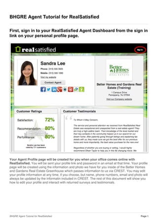 BHGRE Agent Tutorial for RealSatisfied
First, sign in to your RealSatisfied Agent Dashboard from the sign in
link on your personal profile page.
Your Agent Profile page will be created for you when your office comes online with
RealSatisfied. You will be sent your profile link and password in an email at that time. Your profile
page will be created using the information and photo we have for you inside of the Better Homes
and Gardens Real Estate Greenhouse which passes information to us via CREST. You may edit
your profile information at any time, if you choose, but name, phone numbers, email and photo will
always be updated by the informatin included in CREST. The rest of this document will show you
how to edit your profile and interact with returned surveys and testimonials.
BHGRE Agent Tutorial for RealSatisfied Page 1
 