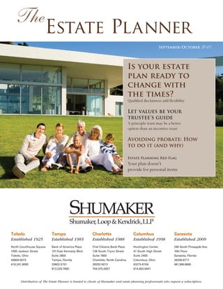 The
                       Estate Planner
                                                                                                          September/October            2010


                                                                                     Is your estate
                                                                                     plan ready to
                                                                                     change with
                                                                                     the times?
                                                                                     Qualified disclaimers add flexibility

                                                                                     Let values be your
                                                                                     trustee’s guide
                                                                                     A principle trust may be a better
                                                                                     option than an incentive trust

                                                                                     Avoiding probate: How
                                                                                     to do it (and why)

                                                                                     Estate Planning Red Flag
                                                                                     Your plan doesn’t
                                                                                     provide for personal items




                                        Shumaker, Loop & Kendrick,LLP
Toledo                      Tampa                        Charlotte                      Columbus                   Sarasota
Established 1925            Established 1985             Established 1988               Established 1998           Established 2009
North Courthouse Square     Bank of America Plaza        First Citizens Bank Plaza      Huntington Center          240 South Pineapple Ave.
1000 Jackson Street         101 East Kennedy Blvd.       128 South Tryon Street         41 South High Street       10th Floor
Toledo, Ohio                Suite 2800                   Suite 1800                     Suite 2400                 Sarasota, Florida
43604-5573                  Tampa, Florida               Charlotte, North Carolina      Columbus, Ohio             34236-6717
419.241.9000                33602-5151                   28202-5013                     43215-6104                 941.366.6660
                            813.229.7600                 704.375.0057                   614.463.9441



      Distribution of The Estate Planner is limited to clients of Shumaker and estate planning professionals who request a subscription.
 