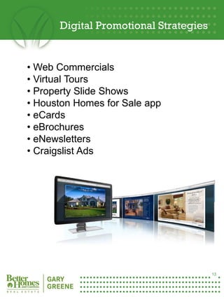 Digital Promotional Strategies


     • Web Commercials
     • Virtual Tours
     • Property Slide Shows
     • Houston Homes for Sale app
     • eCards
     • eBrochures
     • eNewsletters
     • Craigslist Ads




13




                                            13
 