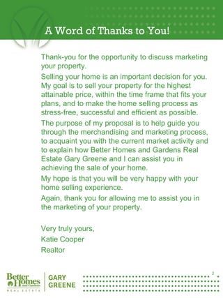 A Word of Thanks to You!

    Thank-you for the opportunity to discuss marketing
    your property.
    Selling your home is an important decision for you.
    My goal is to sell your property for the highest
    attainable price, within the time frame that fits your
    plans, and to make the home selling process as
    stress-free, successful and efficient as possible.
    The purpose of my proposal is to help guide you
    through the merchandising and marketing process,
    to acquaint you with the current market activity and
    to explain how Better Homes and Gardens Real
    Estate Gary Greene and I can assist you in
    achieving the sale of your home.
    My hope is that you will be very happy with your
    home selling experience.
    Again, thank you for allowing me to assist you in
    the marketing of your property.

    Very truly yours,
    Katie Cooper
2
    Realtor

                                                             2
 