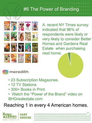 #6 The Power of Branding


                       A recent NY Times survey
                       indicated that 96% of
                       respondents were likely or
                       very likely to consider Better
                       Homes and Gardens Real
                       Estate when purchasing
                       next home.




     • 23 Subscription Magazines
     • 12 TV Stations
     • 300+ Books in Print
     • Watch the “Power of the Brand” video on
24
     BHGrealestate.com
Reaching 1 in every 4 American homes.
                                                  24
 