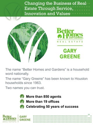 Changing the Business of Real
            Estate Through Service,
            Innovation and Values




 The name “Better Homes and Gardens” is a household
 word nationally.
 The name “Gary Greene” has been known to Houston
 households since 1963.
 Two names you can trust.

             More than 850 agents
25           More than 19 offices
             Celebrating 50 years of success

                                                  25
 