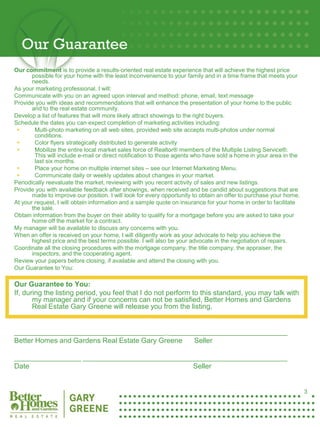 Our Guarantee
Our commitment is to provide a results-oriented real estate experience that will achieve the highest price
       possible for your home with the least inconvenience to your family and in a time frame that meets your
       needs.
As your marketing professional, I will:
Communicate with you on an agreed upon interval and method: phone, email, text message
Provide you with ideas and recommendations that will enhance the presentation of your home to the public
       and to the real estate community.
Develop a list of features that will more likely attract showings to the right buyers.
Schedule the dates you can expect completion of marketing activities including:
       Multi-photo marketing on all web sites, provided web site accepts multi-photos under normal
        conditions.
       Color flyers strategically distributed to generate activity
       Mobilize the entire local market sales force of Realtor® members of the Multiple Listing Service®.
        This will include e-mail or direct notification to those agents who have sold a home in your area in the
        last six months.
       Place your home on multiple internet sites – see our Internet Marketing Menu.
       Communicate daily or weekly updates about changes in your market.
Periodically reevaluate the market, reviewing with you recent activity of sales and new listings.
Provide you with available feedback after showings, when received and be candid about suggestions that are
       made to improve our position. I will look for every opportunity to obtain an offer to purchase your home.
At your request, I will obtain information and a sample quote on insurance for your home in order to facilitate
       the sale.
Obtain information from the buyer on their ability to qualify for a mortgage before you are asked to take your
       home off the market for a contract.
My manager will be available to discuss any concerns with you.
When an offer is received on your home, I will diligently work as your advocate to help you achieve the
       highest price and the best terms possible. I will also be your advocate in the negotiation of repairs.
Coordinate all the closing procedures with the mortgage company, the title company, the appraiser, the
       inspectors, and the cooperating agent.
Review your papers before closing, if available and attend the closing with you.
Our Guarantee to You:

Our Guarantee to You:
If, during the listing period, you feel that I do not perform to this standard, you may talk with
       my manager and if your concerns can not be satisfied, Better Homes and Gardens
       Real Estate Gary Greene will release you from the listing.


______________________________________ ______________________________
Better Homes and Gardens Real Estate Gary Greene Seller
3
_________________ ____________________________________________________
Date                                          Seller


                                                                                                                   3
 
