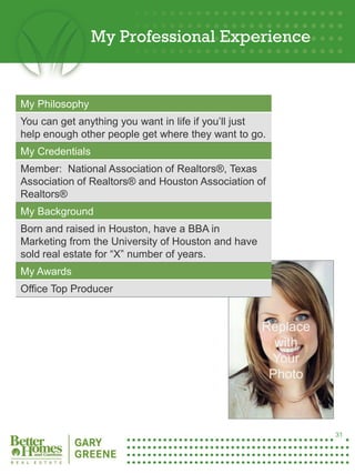 My Professional Experience


 My Philosophy
 You can get anything you want in life if you’ll just
 help enough other people get where they want to go.
 My Credentials
 Member: National Association of Realtors®, Texas
 Association of Realtors® and Houston Association of
 Realtors®
 My Background
 Born and raised in Houston, have a BBA in
 Marketing from the University of Houston and have
 sold real estate for “X” number of years.
 My Awards
 Office Top Producer


                                                     Replace
                                                       with
                                                      Your
                                                      Photo
31




                                                               31
 