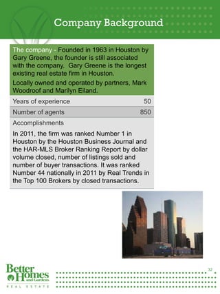 Company Background

 The company - Founded in 1963 in Houston by
 Gary Greene, the founder is still associated
 with the company. Gary Greene is the longest
 existing real estate firm in Houston.
 Locally owned and operated by partners, Mark
 Woodroof and Marilyn Eiland.
 Years of experience                         50
 Number of agents                          850
 Accomplishments
 In 2011, the firm was ranked Number 1 in
 Houston by the Houston Business Journal and
 the HAR-MLS Broker Ranking Report by dollar
 volume closed, number of listings sold and
 number of buyer transactions. It was ranked
 Number 44 nationally in 2011 by Real Trends in
 the Top 100 Brokers by closed transactions.




32




                                                  32
 