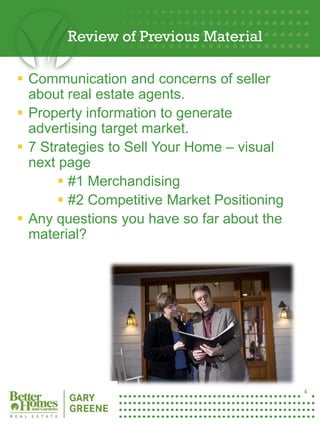 Review of Previous Material

 Communication and concerns of seller
  about real estate agents.
 Property information to generate
  advertising target market.
 7 Strategies to Sell Your Home – visual
  next page
        #1 Merchandising
        #2 Competitive Market Positioning
 Any questions you have so far about the
  material?




4




                                             4
 