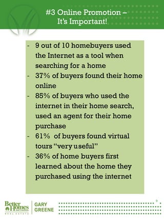 #3 Online Promotion –
            It’s Important!


    - 9 out of 10 homebuyers used
      the Internet as a tool when
      searching for a home
    - 37% of buyers found their home
      online
    - 85% of buyers who used the
      internet in their home search,
      used an agent for their home
      purchase
    - 61% of buyers found virtual
      tours “very useful”
    - 36% of home buyers first
      learned about the home they
9
      purchased using the internet


                                       9
 