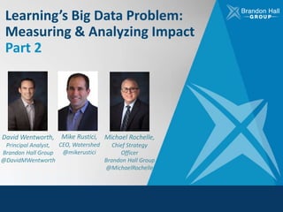 Learning’s Big Data Problem:
Measuring & Analyzing Impact
Part 2
David Wentworth,
Principal Analyst,
Brandon Hall Group
@DavidMWentworth
Mike Rustici,
CEO, Watershed
@mikerustici
Michael Rochelle,
Chief Strategy
Officer
Brandon Hall Group
@MichaelRochelle
 