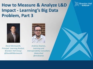 How to Measure & Analyze L&D
Impact - Learning’s Big Data
Problem, Part 3
David Wentworth,
Principal Learning Analyst,
Brandon Hall Group
@DavidMWentworth
Andrew Downes,
Learning and
Interoperability Consultant,
Watershed
@mrdownes
 
