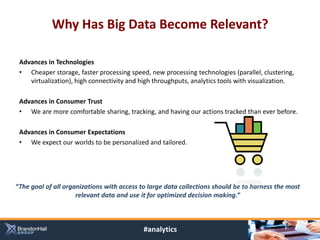 Why Has Big Data Become Relevant?

 Advances in Technologies
 • Cheaper storage, faster processing speed, new processing technologies (parallel, clustering,
    virtualization), high connectivity and high throughputs, analytics tools with visualization.

 Advances in Consumer Trust
 • We are more comfortable sharing, tracking, and having our actions tracked than ever before.

 Advances in Consumer Expectations
 • We expect our worlds to be personalized and tailored.




“The goal of all organizations with access to large data collections should be to harness the most
                     relevant data and use it for optimized decision making.”



                                            #analytics
 