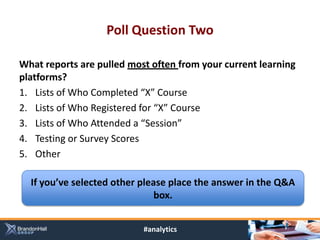 Poll Question Two

What reports are pulled most often from your current learning
platforms?
1. Lists of Who Completed “X” Course
2. Lists of Who Registered for “X” Course
3. Lists of Who Attended a “Session”
4. Testing or Survey Scores
5. Other

  If you’ve selected other please place the answer in the Q&A
                               box.


                           #analytics
 