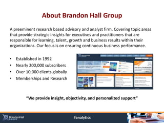 About Brandon Hall Group
A preeminent research based advisory and analyst firm. Covering topic areas
that provide strategic insights for executives and practitioners that are
responsible for learning, talent, growth and business results within their
organizations. Our focus is on ensuring continuous business performance.

•   Established in 1992
•   Nearly 200,000 subscribers
•   Over 10,000 clients globally
•   Memberships and Research



         “We provide insight, objectivity, and personalized support”



                                   #analytics
 