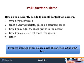 Poll Question Three

How do you currently decide to update content for learners?
1. When they complain
2. Once a year we update, based on assumed needs
3. Based on regular feedback and social comment
4. Based on course effectiveness measures
5. Other


  If you’ve selected other please place the answer in the Q&A
                               box.


                           #analytics
 
