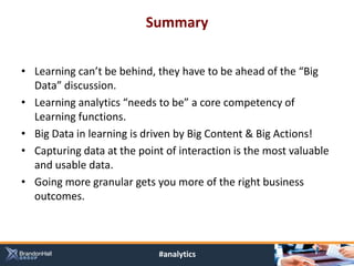 Summary


• Learning can’t be behind, they have to be ahead of the “Big
  Data” discussion.
• Learning analytics “needs to be” a core competency of
  Learning functions.
• Big Data in learning is driven by Big Content & Big Actions!
• Capturing data at the point of interaction is the most valuable
  and usable data.
• Going more granular gets you more of the right business
  outcomes.



                             #analytics
 