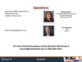 Questions
Stacey.Harris@Brandonhall.com                              Stacey Harris
@StaceyHarrisHR                                     VP Research & Advisory Services
LinkedIn: Stacey Harris                                  Brandon Hall Group
                                                          @StaceyHarrisHR




                                                             Mark Hellinger
                                                                 CEO
Mark.Hellinger@Xyleme.com                                       Xyleme




         For more information please contact Brandon Hall Group at
               success@brandonhall.com or (561) 865-5017.



                                  #analytics
 