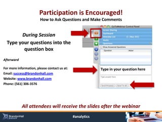 Participation is Encouraged!
                        How to Ask Questions and Make Comments


        During Session
  Type your questions into the
         question box
Afterward

For more information, please contact us at:                Type in your question here
Email: success@brandonhall.com
Website: www.brandonhall.com
Phone: (561) 306-3576




            All attendees will receive the slides after the webinar
                                              #analytics
 