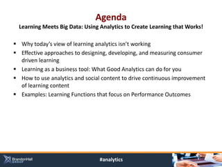 Agenda
  Learning Meets Big Data: Using Analytics to Create Learning that Works!

 Why today’s view of learning analytics isn’t working
 Effective approaches to designing, developing, and measuring consumer
  driven learning
 Learning as a business tool: What Good Analytics can do for you
 How to use analytics and social content to drive continuous improvement
  of learning content
 Examples: Learning Functions that focus on Performance Outcomes




                                 #analytics
 