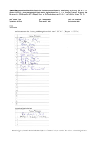 Frau Knips nennt abschließend den Termin der nächsten turnusmäßigen AG BHH-Sitzung am Montag, den 04.11.13
(Beginn 18:00 Uhr). Veranstaltungsort ist dann wieder der Beratungsraum 2_14 im Dezernat Finanzen, Sicherheit und
Bürgerservice (Löbdergraben 12, 2. Etage). Zuvor ist die Sondersitzung am 21.10.13 (siehe letzter Absatz TOP 3).
gez. Dörthe Knips gez. Clemens Beck gez. Ralf Reinhardt
Sprecherin AG BHH Sprecher AG BHH Koordinator BHH
Anlage
Teilnehmerliste
Einwände gegen das Protokoll übermitteln Sie bitte möglichst in schriftlicher Form bis zum 03.11.2013 an den Koordinator Bürgerhaushalt.
 