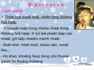 B . p e r t u s s is
Laâm saøng:
 Thôøi kyø xuaát tieát, vieâm long ñöôøng
hoâ haáp:
- Vi khuaån taäp trung nhieàu nhaát trong
ñöôøng hoâ haáp  tyû leä phaân laäp cao
nhaát, g/ñ laây nhieãm maïnh nhaát
- Soát nheï, meät moûi, chaùn aên, nuoát
ñau,…
- Ho khan, khoâng ñaùp öùng vôùi thuoác
giaûm ho thoâng thöôøng
 