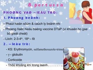 B . p e r t u s s is
P H O Ø N G V A Ø Ñ IE Ë U T R Ò :
1. P h o ø n g b e ä n h :
- Phaùt hieän sôùm & caùch ly beänh nhi
- Phoøng ñaëc hieäu baèng vaccine DTaP (vi khuaån ho gaø
   bò gieát cheát)
- Lòch: 2-3-4th, 18th – 6t
2 . Ñ ie à u t r ò :
  - KS: Erythromycin, sulfamethoxazole-trimethroprime
  - γ - globulin
  - Corticoide
  - Thôû khoâng khí trong laønh
 