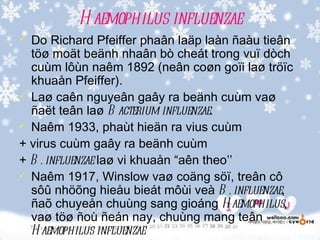 H aemophilus influenzae
 Do Richard Pfeiffer phaân laäp laàn ñaàu tieân
  töø moät beänh nhaân bò cheát trong vuï dòch
  cuùm lôùn naêm 1892 (neân coøn goïi laø tröïc
  khuaån Pfeiffer).
 Laø caên nguyeân gaây ra beänh cuùm vaø

  ñaët teân laø B acterium influenzae.
 Naêm 1933, phaùt hieän ra vius cuùm

+ virus cuùm gaây ra beänh cuùm
+ B . influenzae laø vi khuaån “aên theo’’
 Naêm 1917, Winslow vaø coäng söï, treân cô

  sôû nhöõng hieåu bieát môùi veà B . influenzae,
  ñaõ chuyeån chuùng sang gioáng H aemophilus,
  vaø töø ñoù ñeán nay, chuùng mang teân
  H aemophilus influenzae
 