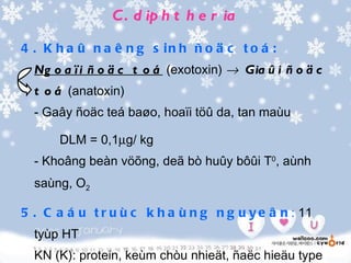 C . d ip h t h e r ia

4 . K h a û n a ê n g s in h ñ o ä c t o á :
  Ng o a ï i ñ o ä c t o á (exotoxin) → Gia û i ñ o ä c
  t o á (anatoxin)
  - Gaây ñoäc teá baøo, hoaïi töû da, tan maùu

      DLM = 0,1µg/ kg
  - Khoâng beàn vöõng, deã bò huûy bôûi T0, aùnh
  saùng, O2

5 . C a á u t r u ù c k h a ù n g n g u y e â n : 11
  tyùp HT
  KN (K): protein, keùm chòu nhieät, ñaëc hieäu type
 