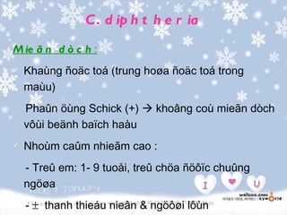 C . d ip h t h e r ia
M ie ã n d ò c h :
   Khaùng ñoäc toá (trung hoøa ñoäc toá trong
    maùu)
    Phaûn öùng Schick (+)  khoâng coù mieãn dòch
    vôùi beänh baïch haàu
   Nhoùm caûm nhieãm cao :
    - Treû em: 1- 9 tuoåi, treû chöa ñöôïc chuûng
    ngöøa
    - ± thanh thieáu nieân & ngöôøi lôùn
 
