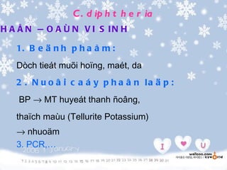 C . d ip h t h e r ia
H A Å N Ñ O A Ù N V I S IN H

   1. B e ä n h p h a å m :
   Dòch tieát muõi hoïng, maét, da
   2 . N u o â i c a á y p h a â n la ä p :
    BP → MT huyeát thanh ñoâng,
   thaïch maùu (Tellurite Potassium)
   → nhuoäm
   3. PCR,…
 