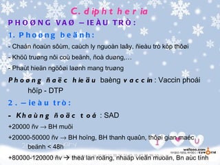 C . d ip h t h e r ia
P H O Ø N G V A Ø Ñ IE Ë U T R Ò :
1. P h o ø n g b e ä n h :
- Chaån ñoaùn sôùm, caùch ly nguoàn laây, ñieàu trò kòp thôøi
- Khöû truøng nôi coù beänh, ñoà duøng,…
- Phaùt hieän ngöôøi laønh mang truøng
P h o ø n g ñ a ë c h ie ä u baèng v a c c in : Vaccin phoái
       hôïp - DTP
2 . Ñ ie à u t r ò :
- K h a ù n g ñ o ä c t o á : SAD
+20000 ñv → BH muõi
+20000-50000 ñv → BH hoïng, BH thanh quaûn, thôøi gian maéc
     beänh < 48h
+80000-120000 ñv  theå lan roäng, nhaäp vieän muoän, Bn aùc tính
 
