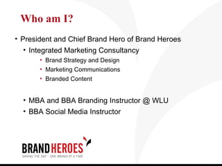 Who am I?
• President and Chief Brand Hero of Brand Heroes
   • Integrated Marketing Consultancy
       • Brand Strategy and Design
       • Marketing Communications
       • Branded Content


  • MBA and BBA Branding Instructor @ WLU
  • BBA Social Media Instructor
 
