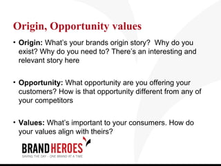 Origin, Opportunity values
• Origin: What’s your brands origin story? Why do you
  exist? Why do you need to? There’s an interesting and
  relevant story here

• Opportunity: What opportunity are you offering your
  customers? How is that opportunity different from any of
  your competitors

• Values: What’s important to your consumers. How do
  your values align with theirs?
 