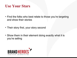 Use Your Stars

• Find the folks who best relate to those you’re targeting
  and show their stories

• Their story first, your story second


• Show them in their element doing exactly what it is
  you’re selling
 