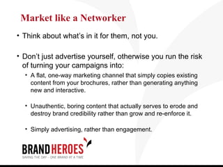 Market like a Networker
• Think about what’s in it for them, not you.

• Don’t just advertise yourself, otherwise you run the risk
  of turning your campaigns into:
  • A flat, one-way marketing channel that simply copies existing
    content from your brochures, rather than generating anything
    new and interactive.

  • Unauthentic, boring content that actually serves to erode and
    destroy brand credibility rather than grow and re-enforce it.

  • Simply advertising, rather than engagement.
 