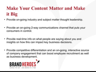 Make Your Content Matter and Make
 it Big
• Provide on-going industry and subject matter thought leadership.


• Provide an on-going 2-way communications channel that puts your
  consumers in control.

• Provide real-time info on what people are saying about you and
  insights on how this can impact key business decisions.

• Provide competitive differentiation and an on-going, interactive source
  of company engagement that can boost employee recruitment as well
  as business development.
 
